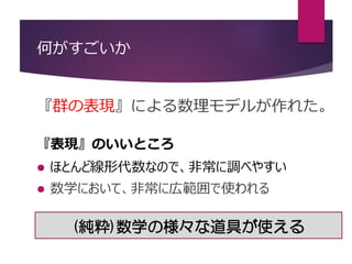 何がすごいか
『群の表現』による数理モデルが作れた。
『表現』のいいところ
 ほとんど線形代数なので、非常に調べやすい
 数学において、非常に広範囲で使われる
(純粋)数学の様々な道具が使える
 