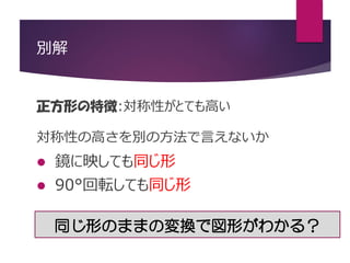 別解
正方形の特徴:対称性がとても高い
対称性の高さを別の方法で言えないか
 鏡に映しても同じ形
 90°回転しても同じ形
同じ形のままの変換で図形がわかる？
 