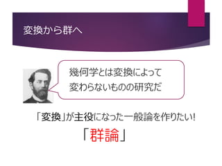 変換から群へ
幾何学とは変換によって
変わらないものの研究だ
「変換」が主役になった一般論を作りたい!
「群論」
 