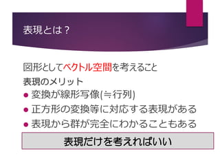 表現とは？
図形としてベクトル空間を考えること
表現のメリット
 変換が線形写像(≒行列)
 正方形の変換等に対応する表現がある
 表現から群が完全にわかることもある
表現だけを考えればいい
 