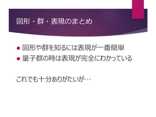 図形・群・表現のまとめ
 図形や群を知るには表現が一番簡単
 量子群の時は表現が完全にわかっている
これでも十分ありがたいが…
 