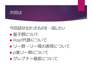 次回は
今回話せなかったものを…話したい
 量子群について
 Hopf代数について
 リー群・リー環の表現について
 p進リー群について
 グレブナー基底について
 