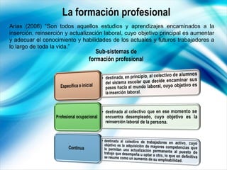 La formación profesional Arias (2006) “Son todos aquellos estudios y aprendizajes encaminados a la inserción, reinserción ...
