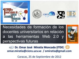 Necesidades de formación de los
docentes universitarios en relación
a las herramientas Web 2.0 y
perspectivas futuras
       Dr. Omar José Miratía Moncada (ITDE)
  omar.miratia@ciens.ucv.ve / omiratia@gmail.com
         Caracas, 25 de Septiembre de 2012
 