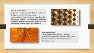 Textura Geométrica:
Se genera a partir de la distribución uniforme
de signos, puntos, líneas, marcas,
protuberancias, etc.., sobre una superficie. La
disposición regular y equidistante de múltiples
elementos iguales o semejantes hace que el ojo
humano los perciba como una superficie.
Textura Orgánica:
Sirve para revestir, decorar y proteger
superficies exteriores e interiores tales como:
estucos, concretos, fibrocemento, losas
hormigones, etc.
 