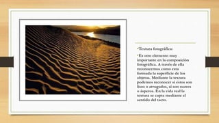 •Textura fotográfica:
•Es otro elemento muy
importante en la composición
fotográfica. A través de ella
reconocemos como esta
formada la superficie de los
objetos. Mediante la textura
podemos reconocer si estos son
lisos o arrugados, si son suaves
o ásperos. En la vida real la
textura se capta mediante el
sentido del tacto.
 