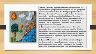 Textura Visual: Es aquel estrictamente bidimensional, es
aquella textura que puede ser vista por el ojo aun que puede
evocar sensaciones táctiles. Se distinguen por tres clases.
1.Textura decorativa: Como su nombre lo dice decora una
superficie. y queda subordinada a la figura. Debemos
complementar que la finalidad de una textura decorativa es
que sólo nos va a interesar su presencia y su apariencia
exterior. Que es algo bonito y llamativo. Por lo tanto no
importara mucho su calidad.
2. Textura espontanea: Es aquella donde no decora la
superficie, si no es parte del proceso de creación visual, la
figura y la textura no pueden ser separados por que las ramas
de mano accidentales contiene frecuentemente una textura
espontanea como el soplado el esparcido, la integración de
colores en forma.
3. Textura Mecánica: Se refiere a la textura obtenida por
medios mecánicos especiales, pero no los que se obtienen
con instrumentos como reglas y compases. Un ejemplo
típico es el granulado fotográfico y las tramas tipográficas.
 