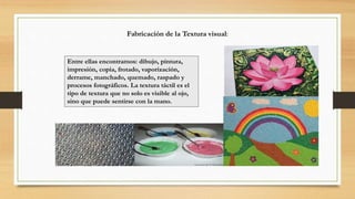 Fabricación de la Textura visual:
Entre ellas encontramos: dibujo, pintura,
impresión, copia, frotado, vaporización,
derrame, manchado, quemado, raspado y
procesos fotográficos. La textura táctil es el
tipo de textura que no solo es visible al ojo,
sino que puede sentirse con la mano.
 