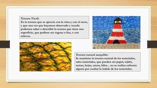 Textura Táctil:
Es la textura que se aprecia con la vista y con el tacto,
y que una vez que hayamos observado y tocado
podemos saber o describir la textura que tiene una
superficie, que pudiese ser rugosa o lisa, o con
relieves.
Textura natural asequible:
Se mantiene la textura natural de los materiales,
tales materiales, que pueden ser papel, tejido,
ramas, hojas, arena, hilos... no se realiza esfuerzo
alguno por ocultar la índole de los materiales.
 