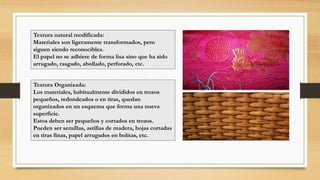Textura natural modificada:
Materiales son ligeramente transformados, pero
siguen siendo reconocibles.
El papel no se adhiere de forma lisa sino que ha sido
arrugado, rasgado, abollado, perforado, etc.
Textura Organizada:
Los materiales, habitualmente divididos en trozos
pequeños, redondeados o en tiras, quedan
organizados en un esquema que forma una nueva
superficie.
Estos deben ser pequeños y cortados en trozos.
Pueden ser semillas, astillas de madera, hojas cortadas
en tiras finas, papel arrugados en bolitas, etc.
 