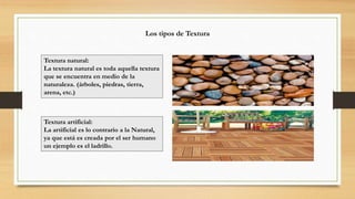 Los tipos de Textura
Textura natural:
La textura natural es toda aquella textura
que se encuentra en medio de la
naturaleza. (árboles, piedras, tierra,
arena, etc.)
Textura artificial:
La artificial es lo contrario a la Natural,
ya que está es creada por el ser humano
un ejemplo es el ladrillo.
 