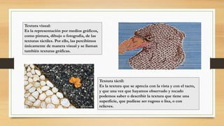 Textura visual:
Es la representación por medios gráficos,
como pintura, dibujo o fotografía, de las
texturas táctiles. Por ello, las percibimos
únicamente de manera visual y se llaman
también texturas gráficas.
Textura táctil:
Es la textura que se aprecia con la vista y con el tacto,
y que una vez que hayamos observado y tocado
podemos saber o describir la textura que tiene una
superficie, que pudiese ser rugosa o lisa, o con
relieves.
 