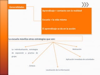 Generalidades
                                       Aprendizaje = contacto con la realidad


                                       Escuela = la vida misma


                                       El aprendizaje se da en la acción



La escuela moviliza otras estrategias que son:



   La individualización, estrategias                                       Motivación
   de exposición y practica de
   grupo.
                                                                   Aplicación inmediata de actividades


                         Síntesis

                                          Localización de la información
 