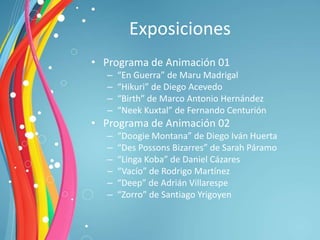 Exposiciones
• Programa de Animación 01
  –   “En Guerra” de Maru Madrigal
  –   “Hikuri” de Diego Acevedo
  –   “Birth” de Marco Antonio Hernández
  –   “Neek Kuxtal” de Fernando Centurión
• Programa de Animación 02
  –   “Doogie Montana” de Diego Iván Huerta
  –   “Des Possons Bizarres” de Sarah Páramo
  –   “Linga Koba” de Daniel Cázares
  –   “Vacío” de Rodrigo Martínez
  –   “Deep” de Adrián Villarespe
  –   “Zorro” de Santiago Yrigoyen
 