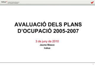 AVALUACIÓ DELS PLANS D’OCUPACIÓ 2005-2007 3 de juny de 2010 Jaume Blasco Ivàlua 