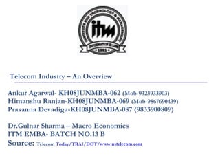 Telecom Industry – An Overview Ankur Agarwal- KH08JUNMBA-062  (Mob-9323933903)   Himanshu Ranjan-KH08JUNMBA-069  (Mob-9867690439) Prasanna Devadiga-KH08JUNMBA-087 (9833900809) Dr.Gulnar Sharma – Macro Economics ITM EMBA- BATCH NO.13 B Source:  Telecom  Today/TRAI/DOT/ www.ustelecom.com 