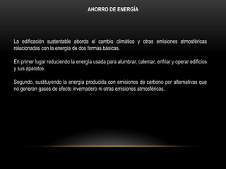 AHORRO DE ENERGÍA




La ediﬁcación sustentable aborda el cambio climático y otras emisiones atmosféricas
relacionadas con la energía de dos formas básicas.

En primer lugar reduciendo la energía usada para alumbrar, calentar, enfriar y operar ediﬁcios
y sus aparatos.

Segundo, sustituyendo la energía producida con emisiones de carbono por alternativas que
no generan gases de efecto invernadero ni otras emisiones atmosféricas.
 