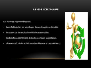 RIESGO E INCERTIDUMBRE




Las mayores incertidumbres son:

• la confiabilidad en las tecnologías de construcción sustentable.

• los costos de desarrollos inmobiliarios sustentables.

• los beneficios económicos de los bienes raíces sustentables.

• al desempeño de los edificios sustentables con el paso del tiempo
 
