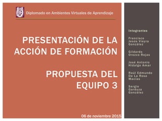 Integrantes
Francisco
Jesús Vieyra
González
Gildardo
Orozco Rojas
José Antonio
Hidalgo Amar
Raúl Edmundo
De La Rosa
Macías
Sergio
Garduza
González
PRESENTACIÓN DE LA
ACCIÓN DE FORMACIÓN
PROPUESTA DEL
EQUIPO 3
Diplomado en Ambientes Virtuales de Aprendizaje
06 de noviembre 2015
 