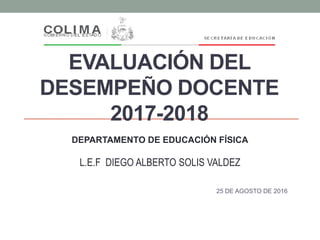 EVALUACIÓN DEL
DESEMPEÑO DOCENTE
2017-2018
25 DE AGOSTO DE 2016
DEPARTAMENTO DE EDUCACIÓN FÍSICA
L.E.F DIEGO ALBERTO SOLIS VALDEZ
 