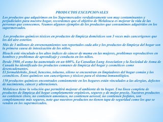 PRODUCTOS EXCEPCIONALES
Los productos que adquirimos en los Supermercados verdaderamente son muy contaminantes y
perjudiciales para nuestro hogar, recordemos que el objetivo de Melaleuca es mejorar la vida de las
personas que conocemos. Veamos algunos ejemplos de los productos que consumimos adquiridos en los
supermercados.
Los productos químicos tóxicos en productos de limpieza domésticos son 3 veces más cancerígenos que
los del aire exterior.
Más de 3 millones de envenenamientos son reportados cada año y los productos de limpieza del hogar son
la primera causa de intoxicación de los niños.
Bleach está vinculado a los altos índices de cáncer de mama en las mujeres, problemas reproductivos en
hombres y problemas de aprendizaje y conducta en los niños.
Desde 1980, el asma ha aumentado en un 600%. La Canadian Lung Association y la Sociedad de Asma de
Canadá ha identificado los productos comunes de limpieza del hogar y cosméticos como
desencadenantes.
El formaldehído, fenol, benceno, tolueno, xileno se encuentran en limpiadores del hogar común y los
cosméticos. Estos químicos son cancerígenos y tóxicos para el sistema inmunológico.
150 productos químicos encontrados comúnmente en los hogares están vinculados a las alergias, defectos
de nacimiento, cáncer y alteraciones.
Melaleuca tiene la solución que permitirá mejorar el ambiente de tu hogar. Una línea completa de
productos de limpieza del hogar completamente orgánicos, seguros y de mejor precio. Nuestros productos
no contienen cloro, no contienen amoniaco, no contienen aerosol, no contienen fosfatos, son
completamente más seguros, note que nuestros productos no tienen tapa de seguridad como los que se
venden en los supermercados.
 