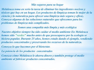 Más seguros para su hogar
Melaleuca toma en serio la tarea de eliminar los ingredientes nocivos y
tóxicos que hay en un hogar. Los productos de limpieza toman lo mejor de la
ciencia y la naturaleza para ofrecer una limpieza más segura y eficaz.
Conozca algunas de las soluciones naturales que ofrecemos para los
problemas de limpieza más complicados.
Somos una compañía más limpia y más ecológica
Nuestro objetivo siempre ha sido cuidar el medio ambiente En Melaleuca
hemos sido "verdes" mucho antes de que preocuparse por la ecología se
hiciera popular. Durante 25 años, hemos estado dando el ejemplo, vendiendo
productos concentrados y preservando los recursos de la naturaleza.
Conozca lo que hacemos por el bienestar.
La potencia de los productos concentrados
Conozca cómo Melaleuca le ahorra dinero y también protege el medio
ambiente al fabricar productos concentrados.
 