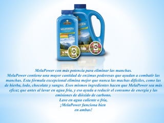 MelaPower con más potencia para eliminar las manchas.
MelaPower contiene una mayor cantidad de enzimas poderosas que ayudan a combatir las
manchas. Esta fórmula excepcional elimina mejor que nunca las machas difíciles, como las
de hierba, lodo, chocolate y sangre. Esos mismos ingredientes hacen que MelaPower sea más
eficaz que antes al lavar en agua fría, y eso ayuda a reducir el consumo de energía y las
emisiones de dióxido de carbono.
Lave en agua caliente o fría,
¡MelaPower funciona bien
en ambas!
 