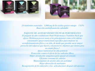 24 nutrientes esenciales 1,000 mg de los ácidos grasos omega- 3 EPA
Reacción antiinflamatoria saludable
PAQUETE DE ALTO RENDIMIENTO PEAK PERFORMANCE
El paquete de alto rendimiento Peak Performance Nutrition Pack que
ofrece Melaleuca provee tanto a los principiantes como a los atletas
consumados apoyo nutricional específico para mejorar su
acondicionamiento físico y su vida, de modo que puedan sacar mayor
provecho del esfuerzo que hacen y alcancen los objetivos que tienen para
su estado físico.*
Apoyo nutricional de alta potencia
Protección contra el efecto de los radicales libres
Mejor circulación sanguínea para apoyar al corazón
Eficiente consumo de calorías
Mantenimiento de niveles altos de actividad
Mejor absorción de nutrientes
Recuperación de los músculos y las articulaciones después del ejercicio
 