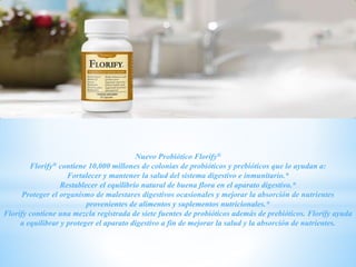 Nuevo Probiótico Florify®
Florify® contiene 10,000 millones de colonias de probióticos y prebióticos que lo ayudan a:
Fortalecer y mantener la salud del sistema digestivo e inmunitario.*
Restablecer el equilibrio natural de buena flora en el aparato digestivo.*
Proteger el organismo de malestares digestivos ocasionales y mejorar la absorción de nutrientes
provenientes de alimentos y suplementos nutricionales.*
Florify contiene una mezcla registrada de siete fuentes de probióticos además de prebióticos. Florify ayuda
a equilibrar y proteger el aparato digestivo a fin de mejorar la salud y la absorción de nutrientes.
 