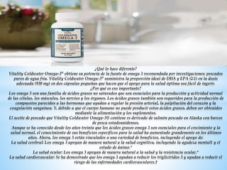 Vitality Coldwater Omega-3®
¿Qué lo hace diferente?
Vitality Coldwater Omega-3® obtiene su potencia de la fuente de omega 3 recomendada por investigaciones: pescados
puros de agua fría. Vitality Coldwater Omega-3® suministra la proporción ideal de DHA y EPA (2:1) en la dosis
adecuada (930 mg) en dos cápsulas pequeñas que hacen que el apoyo para la salud óptima sea fácil de ingerir.
¿Por qué es eso importante?
Los omega 3 son una familia de ácidos grasos no saturados que son esenciales para la producción y actividad normal
de las células, los músculos, los nervios y los órganos. Los ácidos grasos también son requeridos para la producción de
compuestos parecidos a las hormonas que ayudan a regular la presión arterial, la palpitación del corazón y la
coagulación sanguínea. Y, debido a que el cuerpo humano no puede producir estos ácidos grasos, deben ser obtenidos
mediante la alimentación y los suplementos.
El aceite de pescado que Vitality Coldwater Omega-3® contiene es derivado de salmón pescado en Alaska con barcos
de pesca estadounidenses.
Aunque se ha conocido desde los años treinta que los ácidos grasos omega 3 son esenciales para el crecimiento y la
salud normal, el conocimiento de sus beneficios específicos para la salud ha aumentado grandemente en los últimos
años. Ahora, los omega 3 están vinculados a una variedad de beneficios, incluyendo el apoyo de:
La salud cerebral: Los omega 3 apoyan de manera natural a la salud cognitiva, incluyendo la agudeza mental1 y el
estado de ánimo.*
La salud ocular: Los omega 3 apoyan de manera natural a la salud y la resistencia ocular.*
La salud cardiovascular: Se ha demostrado que los omega 3 ayudan a reducir los triglicéridos 3 y ayudan a reducir el
riesgo de las enfermedades cardiovasculares.†
 