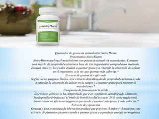 Quemador de grasa sin estimulantes NutraTherm
Presentamos NutraTherm
NutraTherm acelera el metabolismo con potencia natural sin estimulantes. Contiene
una mezcla de propiedad exclusiva a base de tres ingredientes comprobados mediante
ensayos clínicos, los cuales ayudan a quemar grasa y a retardar la absorción de azúcar
en el organismo, a la vez que queman más calorías.*
Extracto de granos de café verde
Según varios ensayos clínicos, este extracto descafeinado de propiedad exclusiva ayuda
a retardar la absorción de azúcar en la sangre y a quemar grasa para mejorar el
metabolismo.*
Compuesto de fitosomas de té verde
En ensayos clínicos se ha comprobado que este compuesto descafeinado altamente
biodisponible brinda casi el triple de beneficios del extracto de té verde tradicional.
Además tiene un efecto termogénico que ayuda a quemar más grasa y más calorías.*
Extracto de capsaicina
Gracias a una tecnología de liberación gradual que previene el ardor y el malestar, este
extracto de pimientos picantes ayuda a quemar grasa y a producir energía termogénica.
 