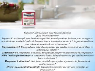 Replenex® Extra Strength para las articulaciones
¿Qué lo hace diferente?
Replenex Extra-Strength tiene la misma capacidad natural que tiene Replenex para proteger las
articulaciones, a más del poder de la condroitina y la exclusiva mezcla A.I. de patente pendiente
para calmar el malestar de las articulaciones.*
Glucosamina HCl: Un ingrediente natural comprobado que ayuda a reconstruir el cartílago en
su forma más soluble.*
Condroitina: Un componente estructural del cartílago que provee resistencia a la compresión.*
MSM (metilsulfonilmetano): Un componente básico del tejido conectivo que ayuda a fortalecer
las articulaciones.*
Manganeso & vitamina C: Nutrientes esenciales que ayudan a promover la formación de
cartílago nuevo.*
Mezcla A.I. con patente pendiente: Ingredientes naturales que alivian y confortan las
articulaciones.*
 