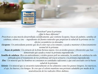 ProstAvan® para la próstata
¿Qué lo hace diferente?
ProstAvan es una mezcla desarrollada científicamente, que contiene licopeno, bayas de palmito, semillas de
calabaza, selenio y zinc —ingredientes de fuentes naturales que propician la salud de la próstata sin los
efectos secundarios no deseados.
Licopeno: Un antioxidante potente que da el color rojo a los tomates y ayuda a mantener el funcionamiento
normal de la próstata.
Bayas de palmito: Un extracto de la fruta Sernoa repens, rico en ácidos grasos y fitosteroles que han
demostrado que ayuda a tratar la próstata engrandecida.
Semilla de calabaza: Rico en antioxidantes y ácidos grasos poli no saturados, la semilla de calabaza ha sido
utilizada para el tratamiento de los problemas del tracto urinario y la próstata engrandecida.
Zinc: Un mineral que los hombres no consumen en cantidades suficientes y que está asociado con la buena
salud de la próstata.
Selenio: Un mineral que se encuentra naturalmente en los alimentos como los granos íntegros, los mariscos,
el ajo, los huevos y los hongos. Se cree que el selenio mantiene una próstata saludable por medio de la
neutralización de los radicales libres dañinos
 
