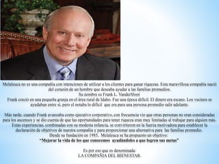 Melaleuca no es una compañía con intenciones de utilizar a los clientes para ganar riquezas. Esta maravillosa compañía nació
del corazón de un hombre que deseaba ayudar a las familias promedios.
Su nombre es Frank L. VanderSloot
Frank creció en una pequeña granja en el área rural de Idaho. Fue una época difícil. El dinero era escaso. Los vecinos se
ayudaban entre sí, pero el notaba lo difícil que era para una persona promedio salir adelante.
Más tarde, cuando Frank avanzaba como ejecutivo corporativo, con frecuencia vio que otras personas no eran consideradas
para los ascensos y se dio cuenta de que las oportunidades para tener riqueza eran muy limitadas al trabajar para alguien más.
Estas experiencias, combinadas con su modesta infancia, se convirtieron en la fuerza motivadora para establecer la
declaración de objetivos de nuestra compañía y para proporcionar una alternativa para las familias promedio.
Desde su fundación en 1985, Melaleuca se ha propuesto un objetivo:
“Mejorar la vida de los que conocemos ayudándoles a que logren sus metas”
Es por eso que es denominada:
LA COMPAÑIA DEL BIENESTAR.
 