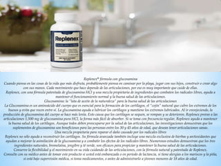 Replenex® fórmula con glucosamina
Cuando piensa en las cosas de la vida que más disfruta, probablemente piensa en caminar por la playa, jugar con sus hijos, construir o crear algo
con sus manos. Cada movimiento que hace depende de las articulaciones, por eso es muy importante que cuide de ellas.
Replenex, con una fórmula patentada de glucosamina HCl y una mezcla propietaria de ingredientes que combaten los radicales libres, ayuda a
mantener el funcionamiento normal y la buena salud de las articulaciones.
Glucosamina: la “lata de aceite de la naturaleza” para la buena salud de las articulaciones
La Glucosamina es un aminoácido del cuerpo que es esencial para la formación de los cartílagos, el “cojín” natural que cubre los extremos de los
huesos y evita que rocen entre sí. La glucosamina ayuda a lubricar los cartílagos y mantiene los extremos lubricados. Al ir envejeciendo, la
producción de glucosamina del cuerpo se hace más lenta. Esto causa que los cartílagos se sequen, se rompan y se deterioren. Replenex provee a las
articulaciones 1,500 mg de glucosamina pura HCl, la forma más fácil de absorber. Si se toma con frecuencia regular, Replenex ayuda a mantener
la buena salud de los cartílagos. Aunque todos deben preocuparse por la salud de las articulaciones, las investigaciones demuestran que los
suplementos de glucosamina son beneficiosos para las personas entre los 30 y 45 años de edad, que desean tener articulaciones sanas.
Una mezcla propietaria para reparar el daño causado por los radicales libres
Replenex no sólo ayuda a reconstruir los cartílagos. Su fórmula avanzada también incluye una mezcla exclusiva de hierbas y antioxidantes que
ayudan a mejorar la asimilación de la glucosamina y a combatir los efectos de los radicales libres. Numerosos estudios demuestran que los tres
ingredientes naturales, bromelaína, jengibre y té verde, son eficaces para propiciar y mantener la buena salud de las articulaciones.
Conserve la flexibilidad y el movimiento en su vida cuidando de las articulaciones, con la fórmula natural y patentada de Replenex.
Consulte con su médico antes de tomar este producto si usted está embarazada o en periodo de lactancia, si tiene alergias a los mariscos y la piña,
si está bajo supervisión médica, si toma medicamentos, o antes de administrarlo a jóvenes menores de 18 años de edad.
 