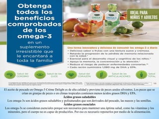 El aceite de pescado en Omega-3 Crème Delight es de alta calidad y proviene de peces azules silvestres. Los peces que se
crían en granjas de peces o en climas tropicales contienen menos ácidos grasos DHA y EPA.
Ácidos grasos saludables
Los omega-3s son ácidos grasos saludables y polisaturados que son derivados del pescado, las nueces y las semillas.
Ácidos grasos esenciales
Los omega-3s se consideran esenciales porque son necesarios para mantener una óptima salud, como las vitaminas y los
minerales, pero el cuerpo no es capaz de producirlos. Por eso es necesario reponerlos por medio de la alimentación.
 