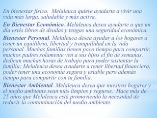 En bienestar físico. Melaleuca quiere ayudarte a vivir una
vida más larga, saludable y más activa.
En Bienestar Económico. Melaleuca desea ayudarte a que un
día estés libres de deudas y tengas una seguridad económica.
Bienestar Personal. Melaleuca desea ayudar a los hogares a
tener un equilibrio, libertad y tranquilidad en la vida
personal. Muchas familias tienen poco tiempo para compartir,
muchos padres solamente ven a sus hijos el fin de semanas,
dedican muchas horas de trabajo para poder sustentar la
familia; Melaleuca desea ayudarte a tener libertad financiera,
poder tener una economía segura y estable pero además
tiempo para compartir con tu familia.
Bienestar Ambiental. Melaleuca desea que nuestros hogares y
el medio ambiente sean más limpios y seguros. Hace más de
25 años que Melaleuca está promoviendo la necesidad de
reducir la contaminación del medio ambiente.
 