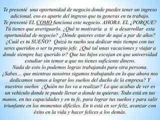 Te presenté una oportunidad de negocio donde puedes tener un ingreso
adicional, eso es aparte del ingreso que tu generas en tu trabajo.
Te presenté EL COMO funciona este negocio. AHORA. EL ¿PORQUE?
Tú tienes que averiguarlo. ¿Qué te motivaría a ti a desarrollar esta
oportunidad de negocio? ¿Dónde quieres estar de aquí a par de años?
¿Cuál es tu SUEÑO? Quizá tu sueño sea dedicar más tiempo con tus
seres queridos o ser tu propio jefe. ¿Qué tal unas vacaciones y viajar a
donde siempre haz querido ir? Que tus hijos escojan en que universidad
estudiar sin temor a que no tienes suficiente dinero.
Nada de esto lo podemos logras trabajando para otra persona.
¿Sabes… que mientras nosotros sigamos trabajando en lo que ahora nos
dedicamos vamos a lograr los sueños del dueño de la empresa? Y
nuestros sueños ¿Quién no los va a realizar? Lo que acabas de ver es
un vehículo donde te puede llevar a donde tu quieras. Todo está en tus
manos, en tus capacidades y en tu fe, para lograr tus sueños y para salir
triunfante en los momentos difíciles. En ti está en ser feliz, avanzar con
éxito en la vida y hacer felices a los demás.
 