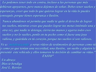 Lo podemos tener todo en contra, incluso a las personas que más
debieran apoyarnos, pero nunca dejemos de soñar. Debes tener sueños y
esperanzas, creer que todo lo que quieras lograr en la vida lo puedes
conseguir, porque tienes esperanza e ilusión.
Nunca abandones ni permita que nadie te quite el derecho de lograr
tus sueños, mientras creas que puedes lograr tus metas inténtalo una y
otra vez, que nadie te detenga, cierra tus manos y agarra todos esos
sueños y no lo sueltes, ponlo en tu pecho como si fuese una joya
valiosa, y guárdala en tú corazón, porque tus sueños sí son valiosos.
Ve a: melaleuca.info y veras videos de testimonios de personas como tú
y como yo que tenían una necesidad, una ilusión, un sueño y alguien le
presentó este vehículo y ellos tomaron la decisión de cambiar su vidas.”
ÉXITO”
Un abrazo
Dios te bendiga
José L. Berríos
 