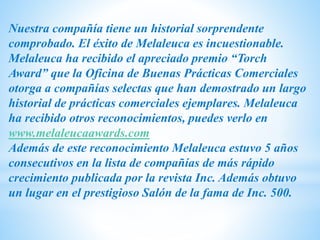 Nuestra compañía tiene un historial sorprendente
comprobado. El éxito de Melaleuca es incuestionable.
Melaleuca ha recibido el apreciado premio “Torch
Award” que la Oficina de Buenas Prácticas Comerciales
otorga a compañías selectas que han demostrado un largo
historial de prácticas comerciales ejemplares. Melaleuca
ha recibido otros reconocimientos, puedes verlo en
www.melaleucaawards.com
Además de este reconocimiento Melaleuca estuvo 5 años
consecutivos en la lista de compañías de más rápido
crecimiento publicada por la revista Inc. Además obtuvo
un lugar en el prestigioso Salón de la fama de Inc. 500.
 