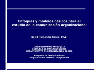 Enfoques y modelos básicos para el
estudio de la comunicación organizacional


          David Hernández García, Ph.D.



            UNIVERSIDAD DE ANTIOQUIA
           FACULTAD DE COMUNICACIONES
       DEPARTAMENTO DE COMUNICACIÓN SOCIAL

             Programa de Comunicaciones
         Programa de la materia: Proyecto III
 