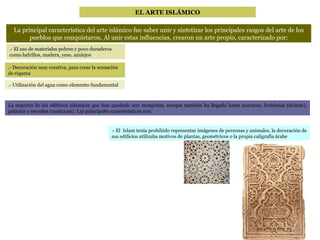EL ARTE ISLÁMICO La principal característica del arte islámico fue saber unir y sintetizar los principales rasgos del arte de los pueblos que conquistaron. Al unir estas influencias, crearon un arte propio, caracterizado por: .- El uso de materiales pobres y poco duraderos como ladrillos, madera, yeso, azulejos .- Decoración muy creativa, para crear la sensación de riqueza .- Utilización del agua como elemento fundamental La mayoría de los edificios islámicos que han quedado son mezquitas, aunque también ha llegado hasta nosotros, fortalezas (alcázar), palacios y escuelas (madrazas). Las principales características son: .- El  Islam tenía prohibido representar imágenes de personas y animales, la decoración de sus edificios utilizaba motivos de plantas, geométricos o la propia caligrafía árabe 