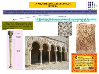 LA ARQUITECTURA, ESCULTURA Y PINTURA La mayoría de los edificios islámicos que han quedado son mezquitas, aunque también ha llegado hasta nosotros, fortalezas (alcázar), palacios y escuelas (madrazas). Las principales características son: .- Utilización de pilares, columnas y gran variedad de arcos: de herradura, de medio punto, polilobulados. Con cubiertas de madera y bóveda .- El  Islam tenía prohibido representar imágenes de personas y animales, la decoración de sus edificios utilizaba motivos de plantas, geométricos o la propia caligrafía árabe 