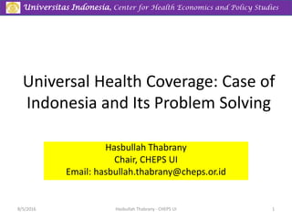 Universitas Indonesia, Center for Health Economics and Policy Studies
Universal Health Coverage: Case of
Indonesia and Its Problem Solving
Hasbullah Thabrany
Chair, CHEPS UI
Email: hasbullah.thabrany@cheps.or.id
8/5/2016 Hasbullah Thabrany - CHEPS UI 1
 