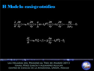 Las Heladas del Primero al Tres de Marzo 2013Las Heladas del Primero al Tres de Marzo 2013
Ismael Pérez García y Alejandro AguilarIsmael Pérez García y Alejandro Aguilar
Centro de Ciencias de la Atmósfera, UNAM, MéxicoCentro de Ciencias de la Atmósfera, UNAM, México
El Modelo casi-geotrófico
 
