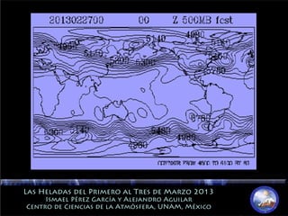 Las Heladas del Primero al Tres de Marzo 2013Las Heladas del Primero al Tres de Marzo 2013
Ismael Pérez García y Alejandro AguilarIsmael Pérez García y Alejandro Aguilar
Centro de Ciencias de la Atmósfera, UNAM, MéxicoCentro de Ciencias de la Atmósfera, UNAM, México
 