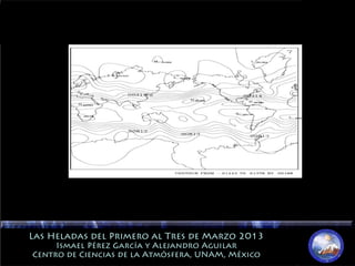 Las Heladas del Primero al Tres de Marzo 2013Las Heladas del Primero al Tres de Marzo 2013
Ismael Pérez García y Alejandro AguilarIsmael Pérez García y Alejandro Aguilar
Centro de Ciencias de la Atmósfera, UNAM, MéxicoCentro de Ciencias de la Atmósfera, UNAM, México
 