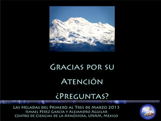 Gracias por suGracias por su
AtenciónAtención
¿Preguntas?¿Preguntas?
Las Heladas del Primero al Tres de Marzo 2013Las Heladas del Primero al Tres de Marzo 2013
Ismael Pérez García y Alejandro AguilarIsmael Pérez García y Alejandro Aguilar
Centro de Ciencias de la Atmósfera, UNAM, MéxicoCentro de Ciencias de la Atmósfera, UNAM, México
 