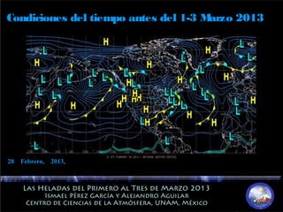 Las Heladas del Primero al Tres de Marzo 2013Las Heladas del Primero al Tres de Marzo 2013
Ismael Pérez García y Alejandro AguilarIsmael Pérez García y Alejandro Aguilar
Centro de Ciencias de la Atmósfera, UNAM, MéxicoCentro de Ciencias de la Atmósfera, UNAM, México
Condiciones del tiempo antes del 1-3 Marzo 2013
28 Febrero, 2013,
 