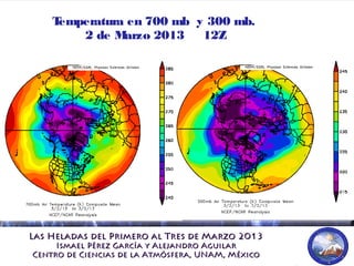 Las Heladas del Primero al Tres de Marzo 2013Las Heladas del Primero al Tres de Marzo 2013
Ismael Pérez García y Alejandro AguilarIsmael Pérez García y Alejandro Aguilar
Centro de Ciencias de la Atmósfera, UNAM, MéxicoCentro de Ciencias de la Atmósfera, UNAM, México
Temperatura en 700 mb y 300 mb.
2 de Marzo 2013 12Z
 